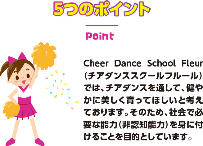 5つのポイント Cheer Dance School Fleur（チアダンススクールフルール）では、チアダンスを通して、健やかに美しく育ってほしいと考えております。そのため、社会で必要な能力（非認知能力）を身に付けることを目的としています。