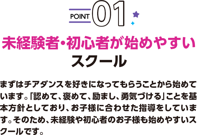 POINT01 未経験者・初心者が始めやすいスクール まずはチアダンスを好きになってもらうことから始めています。「認めて、褒めて、励まし、勇気づける」ことを基本方針としており、お子様に合わせた指導をしています。そのため、未経験や初心者のお子様も始めやすいスクールです。