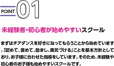  POINT01 未経験者・初心者が始めやすいスクール まずはチアダンスを好きになってもらうことから始めています。「認めて、褒めて、励まし、勇気づける」ことを基本方針としており、お子様に合わせた指導をしています。そのため、未経験や初心者のお子様も始めやすいスクールです。