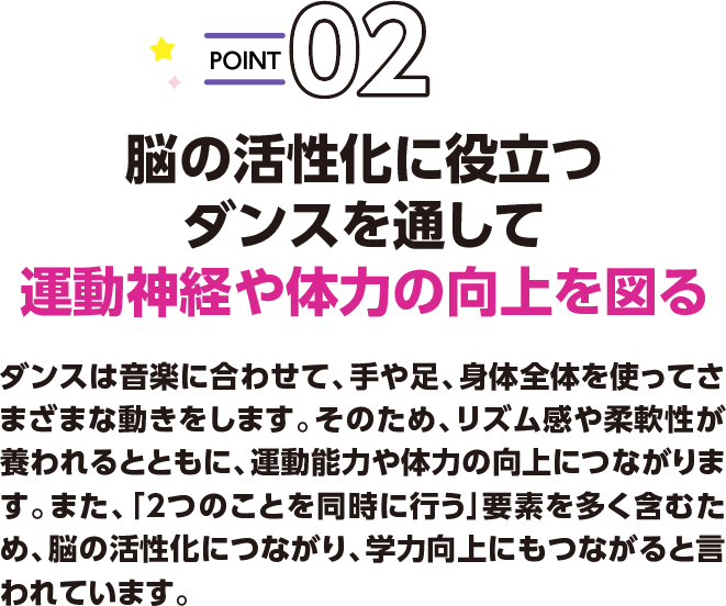 POINT02 脳の活性化に役立つダンスを通して運動神経や体力の向上を図る ダンスは音楽に合わせて、手や足、身体全体を使ってさまざまな動きをします。そのため、リズム感や柔軟性が養われるとともに、運動能力や体力の向上につながります。また、「2つのことを同時に行う」要素を多く含むため、脳の活性化につながり、学力向上にもつながると言われています。
