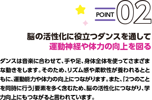 POINT02 脳の活性化に役立つダンスを通して運動神経や体力の向上を図る ダンスは音楽に合わせて、手や足、身体全体を使ってさまざまな動きをします。そのため、リズム感や柔軟性が養われるとともに、運動能力や体力の向上につながります。また、「2つのことを同時に行う」要素を多く含むため、脳の活性化につながり、学力向上にもつながると言われています。