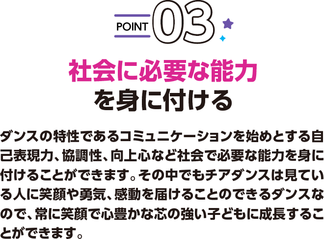 POINT03 社会に必要な能力を身に付ける ダンスの特性であるコミュニケーションを始めとする自己表現力、協調性、向上心など社会で必要な能力を身に付けることができます。その中でもチアダンスは見ている人に笑顔や勇気、感動を届けることのできるダンスなので、常に笑顔で心豊かな芯の強い子どもに成長することができます。