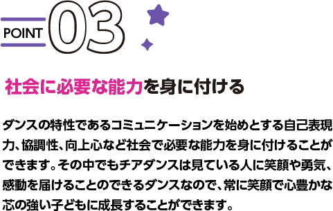 POINT03 社会に必要な能力を身に付ける ダンスの特性であるコミュニケーションを始めとする自己表現力、協調性、向上心など社会で必要な能力を身に付けることができます。その中でもチアダンスは見ている人に笑顔や勇気、感動を届けることのできるダンスなので、常に笑顔で心豊かな芯の強い子どもに成長することができます。