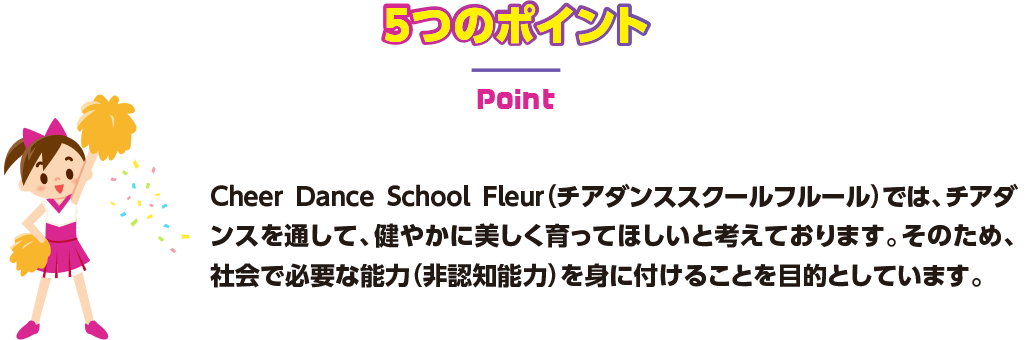 5つのポイント Cheer Dance School Fleur（チアダンススクールフルール）では、チアダンスを通して、健やかに美しく育ってほしいと考えております。そのため、社会で必要な能力（非認知能力）を身に付けることを目的としています。